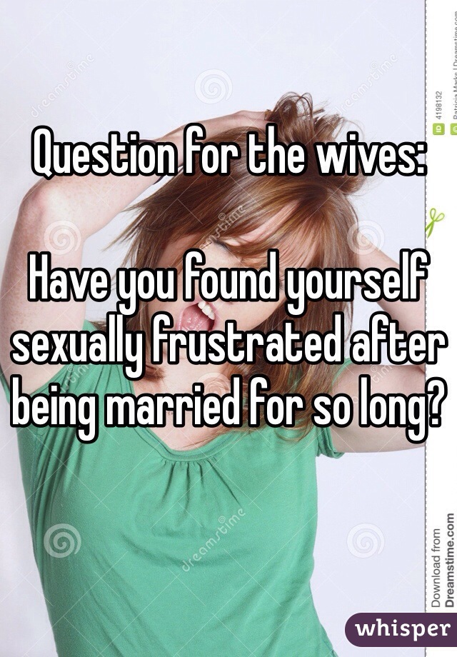 Question for the wives:

Have you found yourself sexually frustrated after being married for so long?