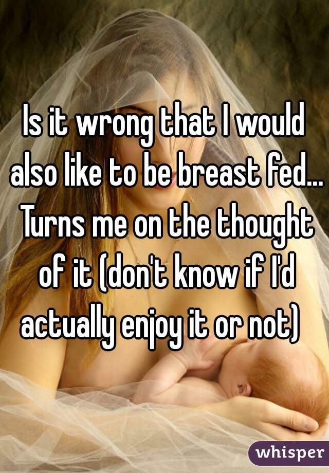Is it wrong that I would also like to be breast fed... Turns me on the thought of it (don't know if I'd actually enjoy it or not)  
