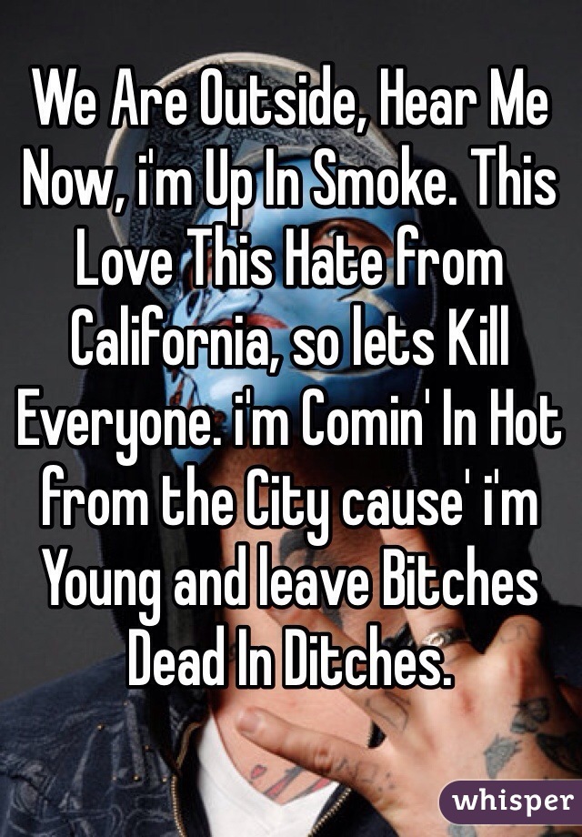 We Are Outside, Hear Me Now, i'm Up In Smoke. This Love This Hate from California, so lets Kill Everyone. i'm Comin' In Hot from the City cause' i'm Young and leave Bitches Dead In Ditches.