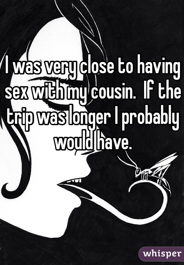I was very close to having sex with my cousin.  If the trip was longer I probably would have.