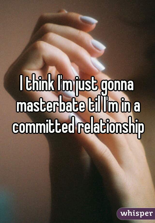 I think I'm just gonna masterbate til I'm in a committed relationship