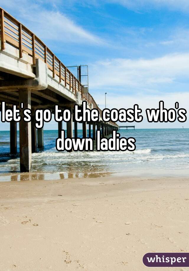 let's go to the coast who's down ladies