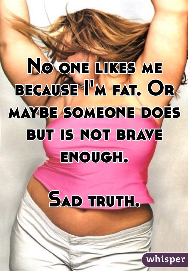 No one likes me because I'm fat. Or maybe someone does but is not brave enough. 

Sad truth.