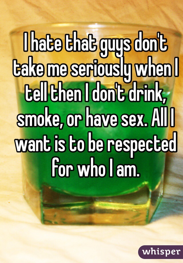 I hate that guys don't take me seriously when I tell then I don't drink, smoke, or have sex. All I want is to be respected for who I am.