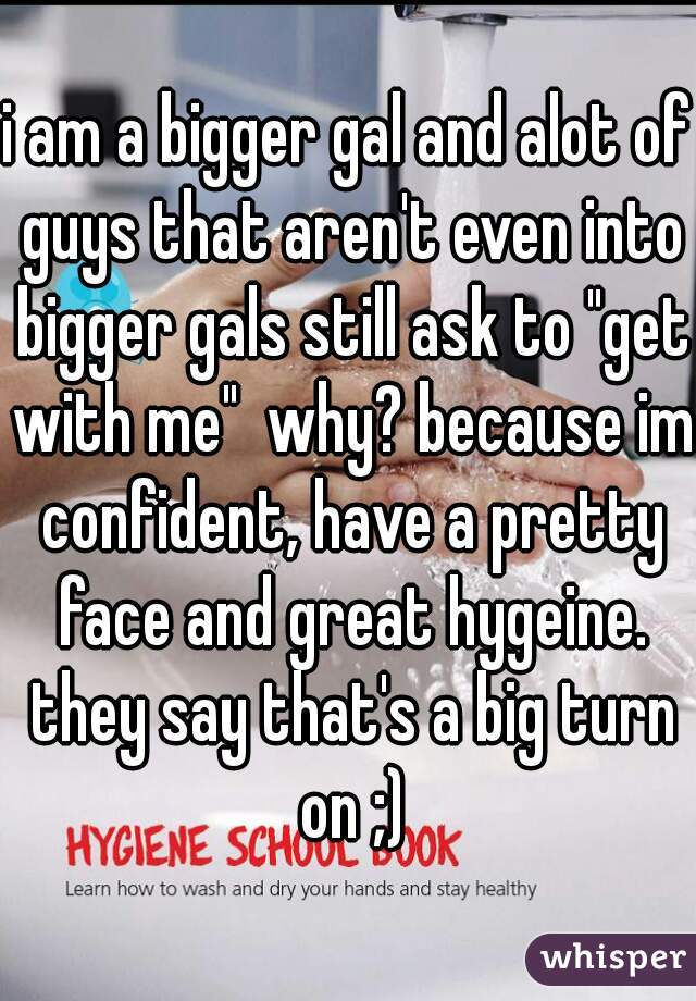 i am a bigger gal and alot of guys that aren't even into bigger gals still ask to "get with me"  why? because im confident, have a pretty face and great hygeine. they say that's a big turn on ;)