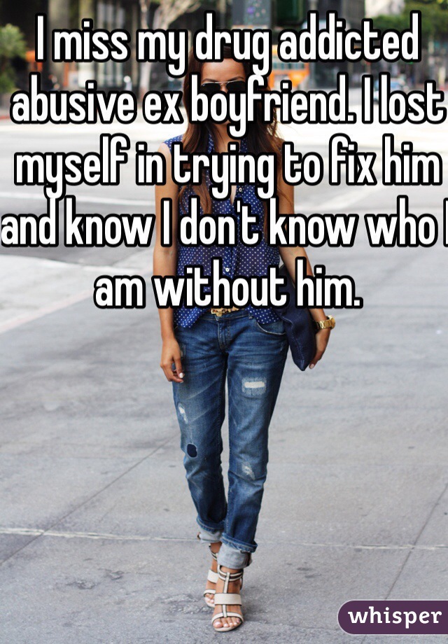 I miss my drug addicted abusive ex boyfriend. I lost myself in trying to fix him and know I don't know who I am without him.