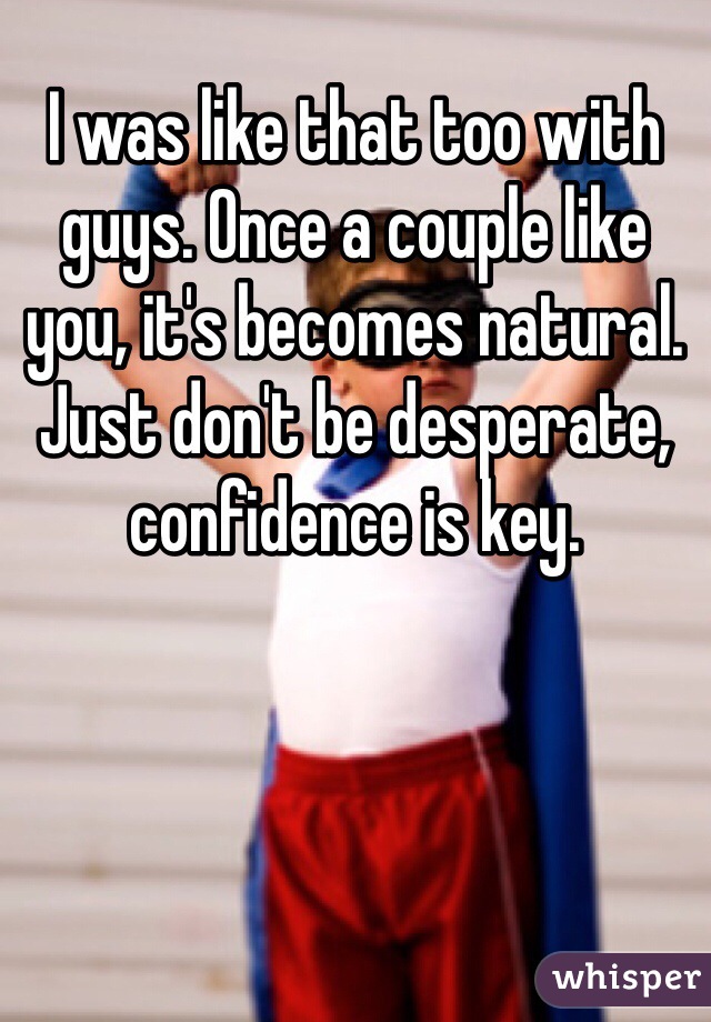 I was like that too with guys. Once a couple like you, it's becomes natural. Just don't be desperate, confidence is key. 