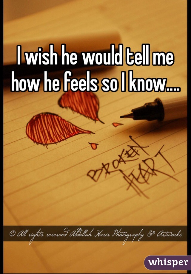 I wish he would tell me how he feels so I know....