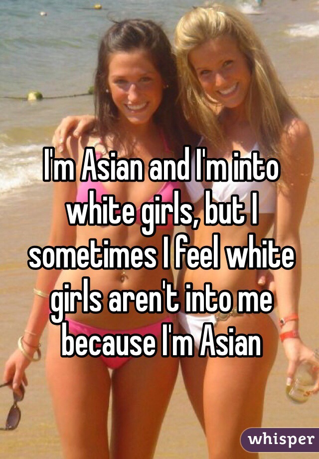 I'm Asian and I'm into white girls, but I sometimes I feel white girls aren't into me because I'm Asian