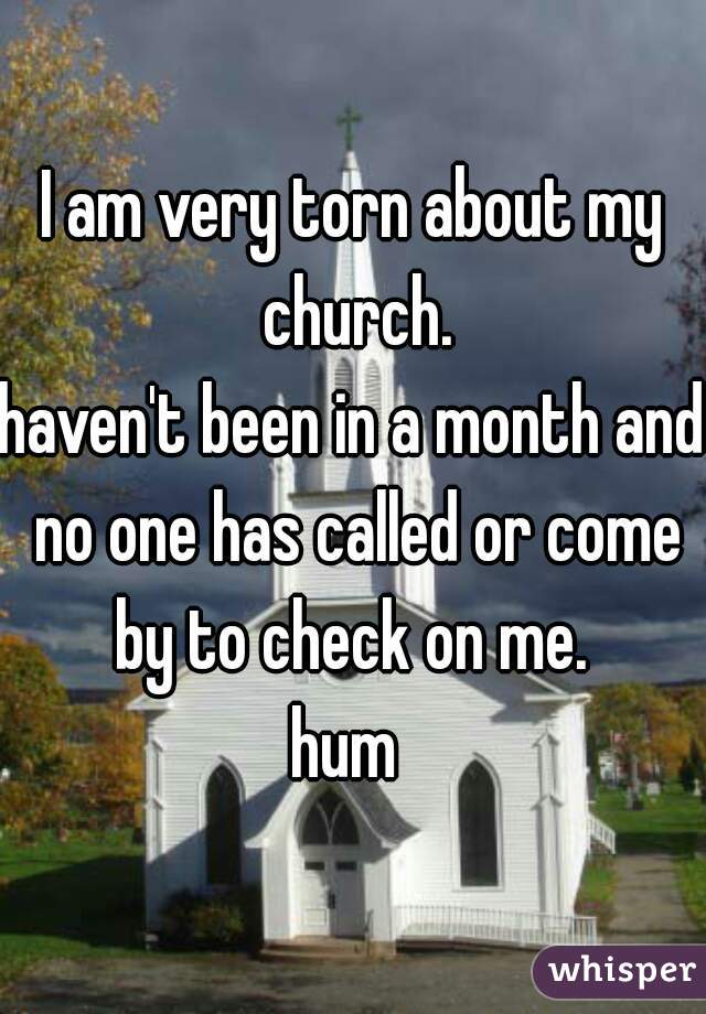 I am very torn about my church.
haven't been in a month and no one has called or come by to check on me. 
hum 
