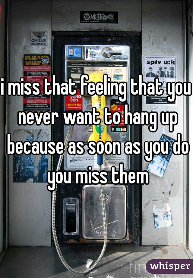 i miss that feeling that you never want to hang up because as soon as you do you miss them