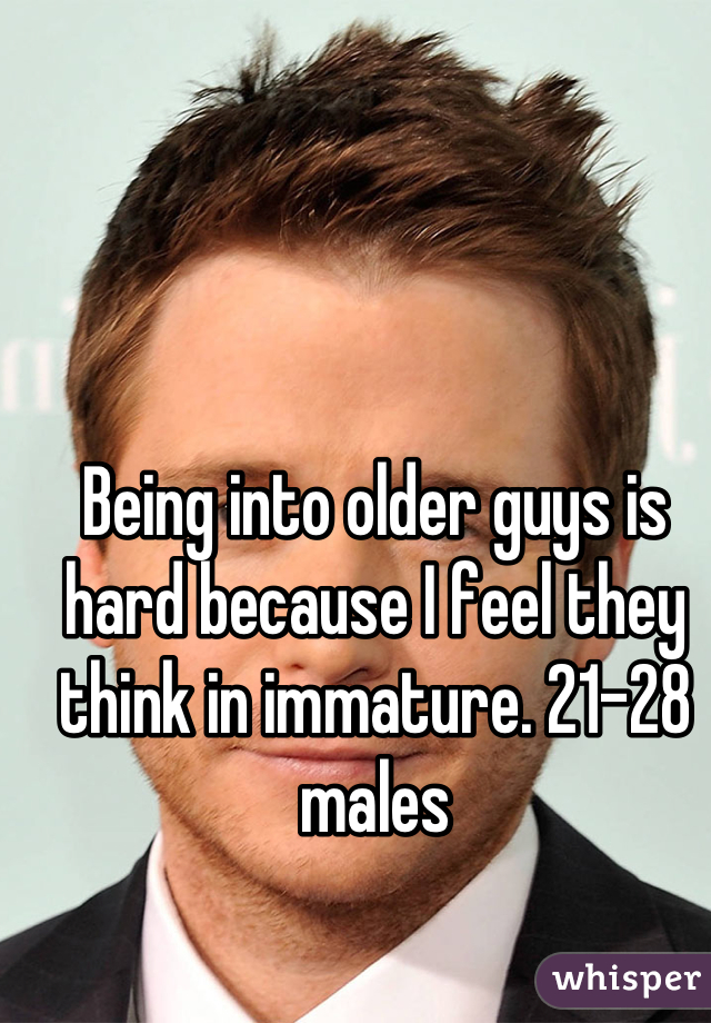 Being into older guys is hard because I feel they think in immature. 21-28 males