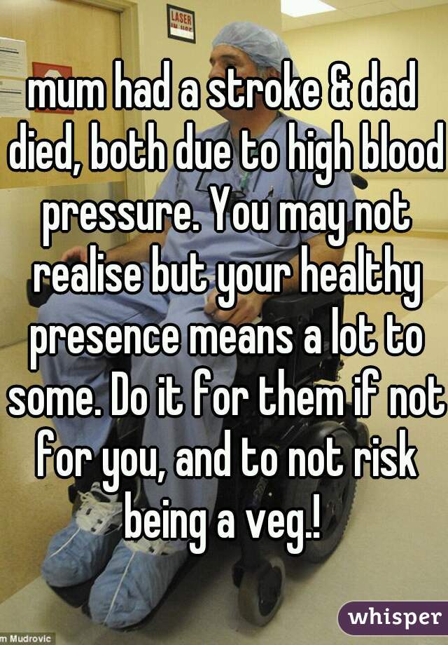 mum had a stroke & dad died, both due to high blood pressure. You may not realise but your healthy presence means a lot to some. Do it for them if not for you, and to not risk being a veg.! 