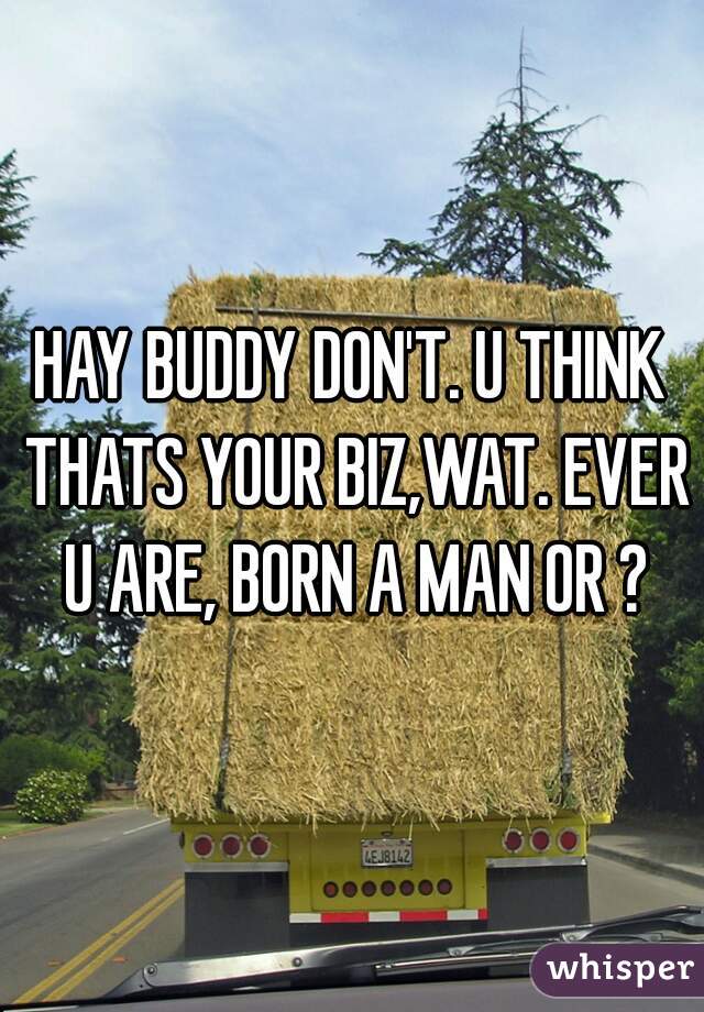 HAY BUDDY DON'T. U THINK THATS YOUR BIZ,WAT. EVER U ARE, BORN A MAN OR ?