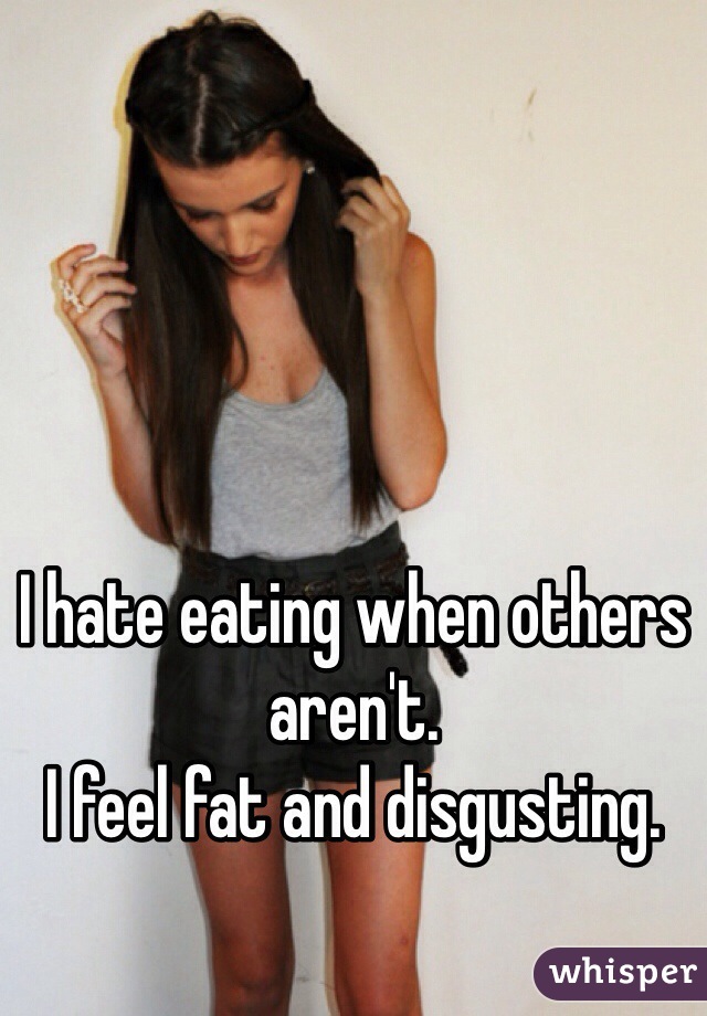 I hate eating when others aren't.
I feel fat and disgusting. 
