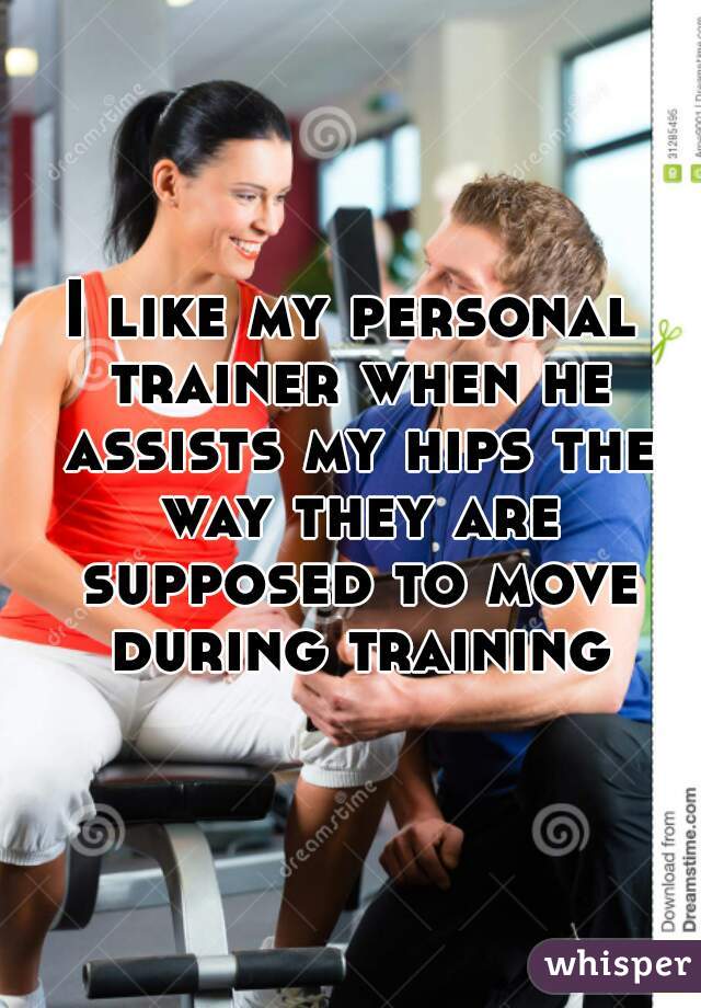 I like my personal trainer when he assists my hips the way they are supposed to move during training