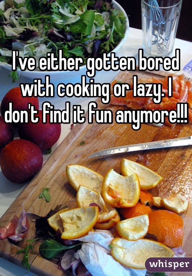 I've either gotten bored with cooking or lazy. I don't find it fun anymore!!!