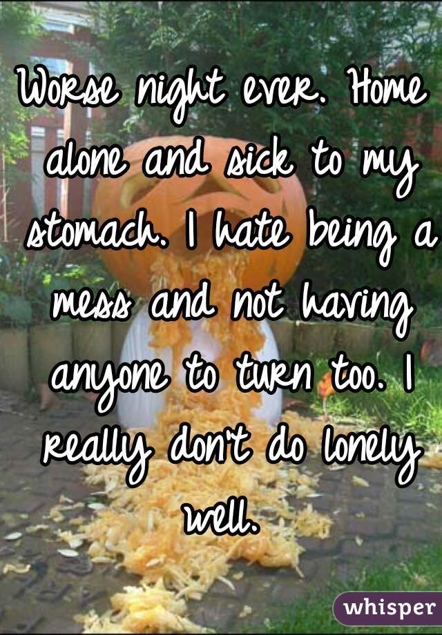 Worse night ever. Home alone and sick to my stomach. I hate being a mess and not having anyone to turn too. I really don't do lonely well. 