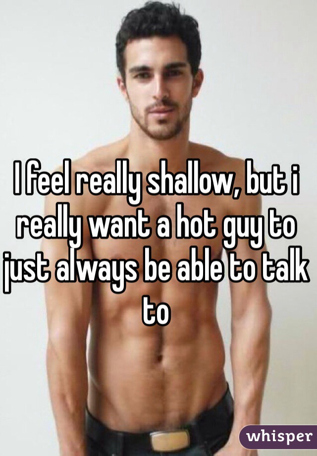 I feel really shallow, but i really want a hot guy to just always be able to talk to