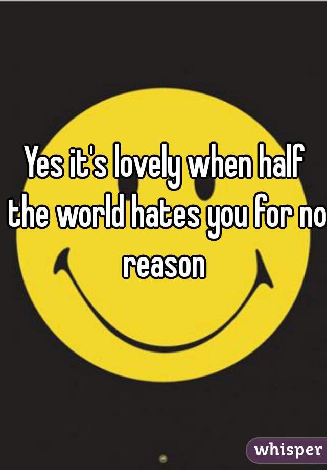 Yes it's lovely when half the world hates you for no reason 