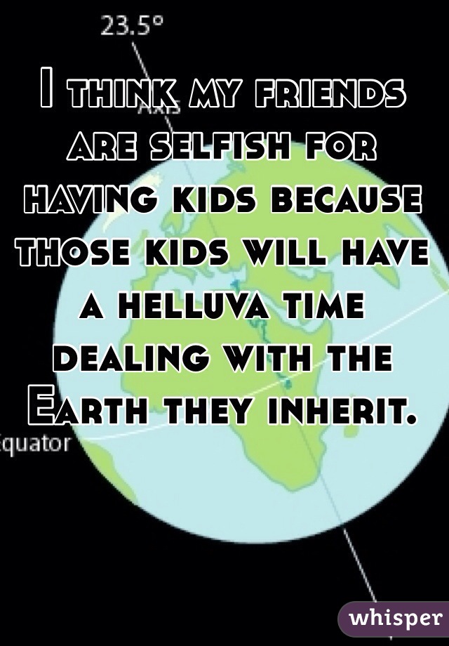 I think my friends are selfish for having kids because those kids will have a helluva time dealing with the Earth they inherit.