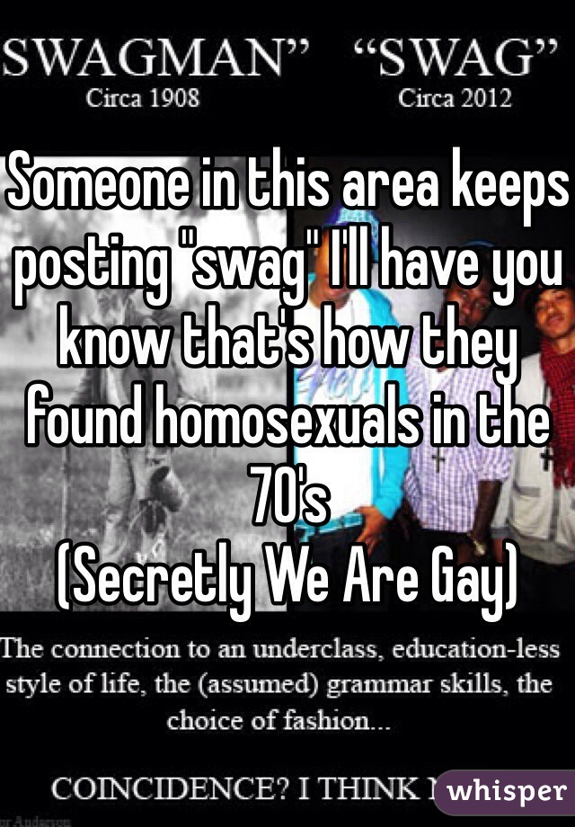 Someone in this area keeps posting "swag" I'll have you know that's how they found homosexuals in the 70's 
(Secretly We Are Gay)