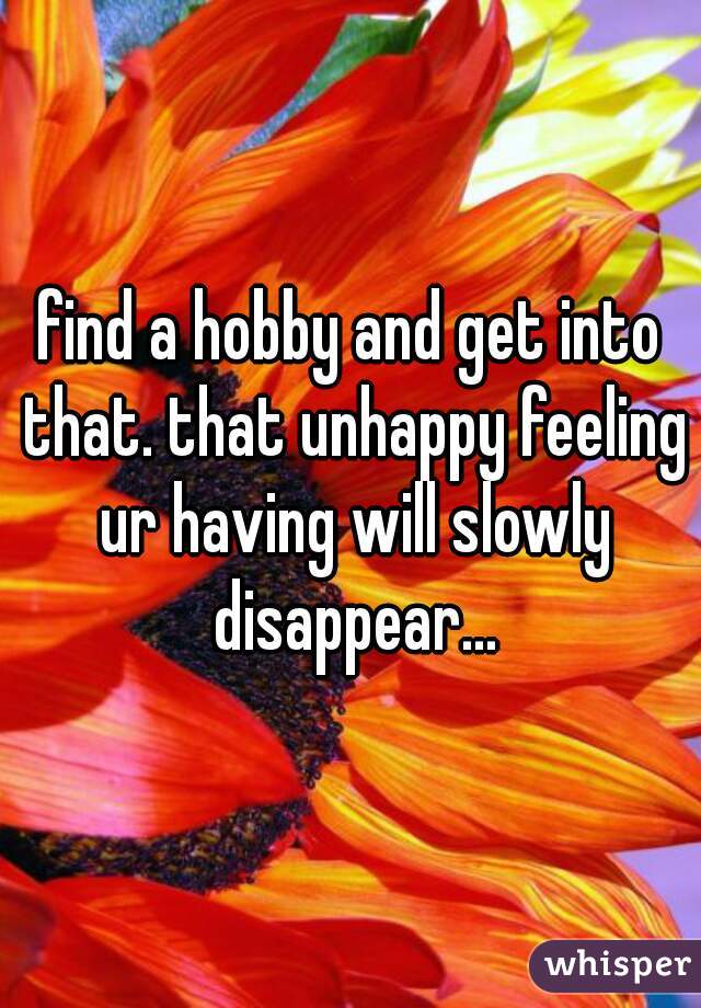 find a hobby and get into that. that unhappy feeling ur having will slowly disappear...