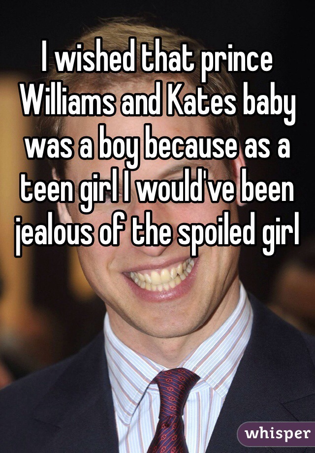 I wished that prince Williams and Kates baby was a boy because as a teen girl I would've been jealous of the spoiled girl
