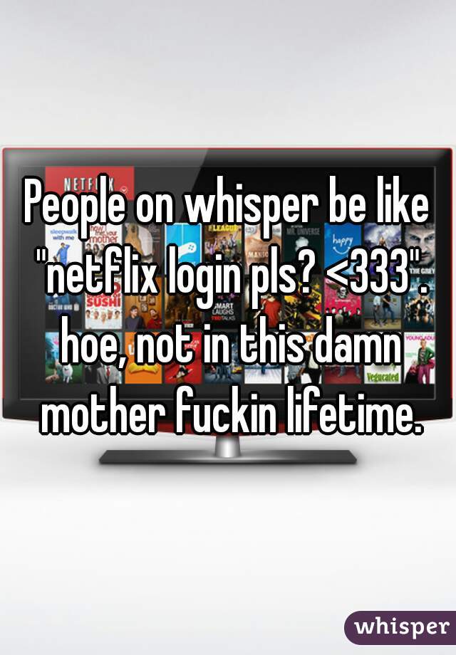 People on whisper be like "netflix login pls? <333". hoe, not in this damn mother fuckin lifetime.