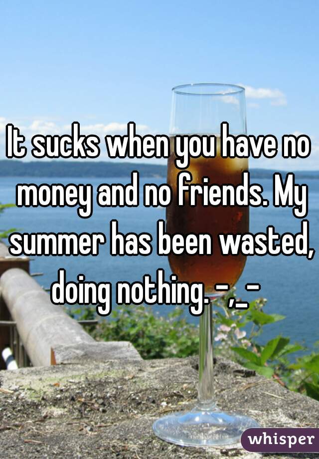 It sucks when you have no money and no friends. My summer has been wasted, doing nothing. -,_-  