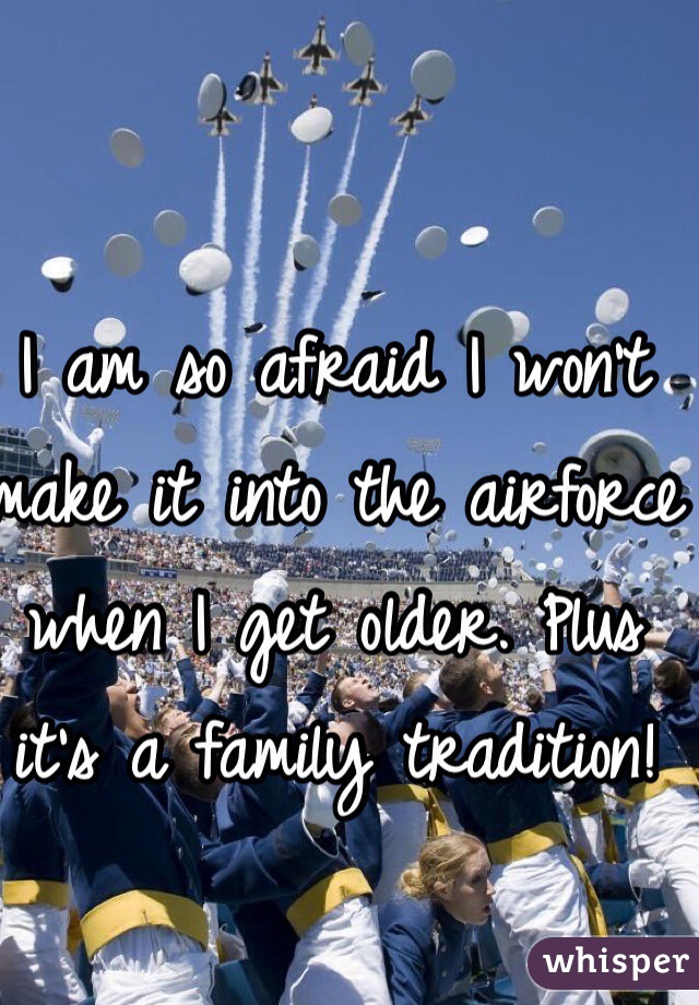 I am so afraid I won't make it into the airforce when I get older. Plus it's a family tradition!