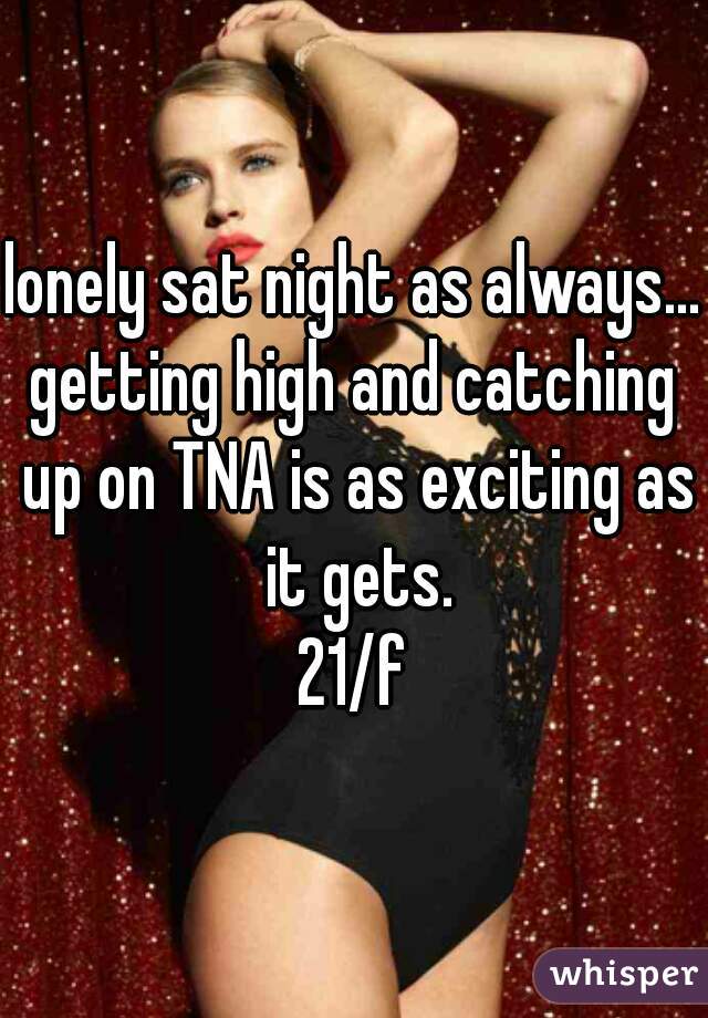 lonely sat night as always...

getting high and catching up on TNA is as exciting as it gets.
21/f