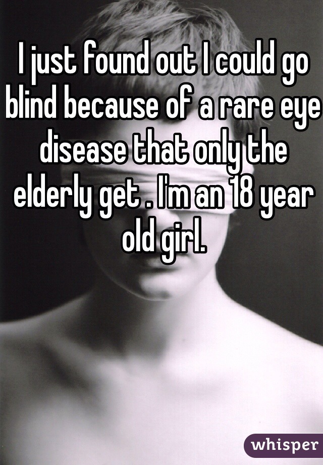 I just found out I could go blind because of a rare eye disease that only the elderly get . I'm an 18 year old girl. 