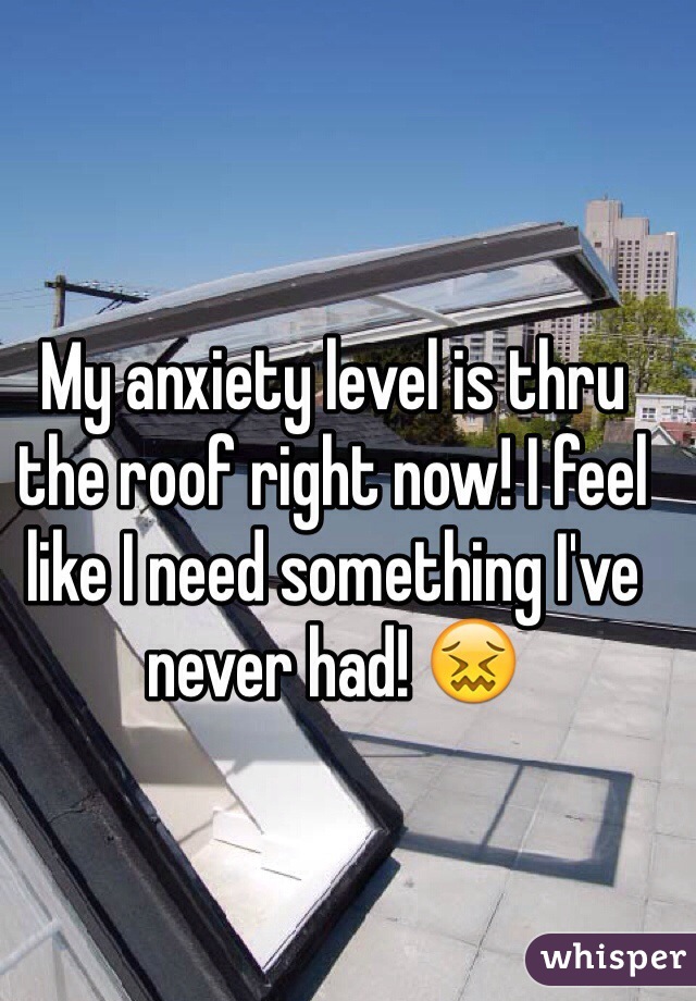 My anxiety level is thru the roof right now! I feel like I need something I've never had! 😖