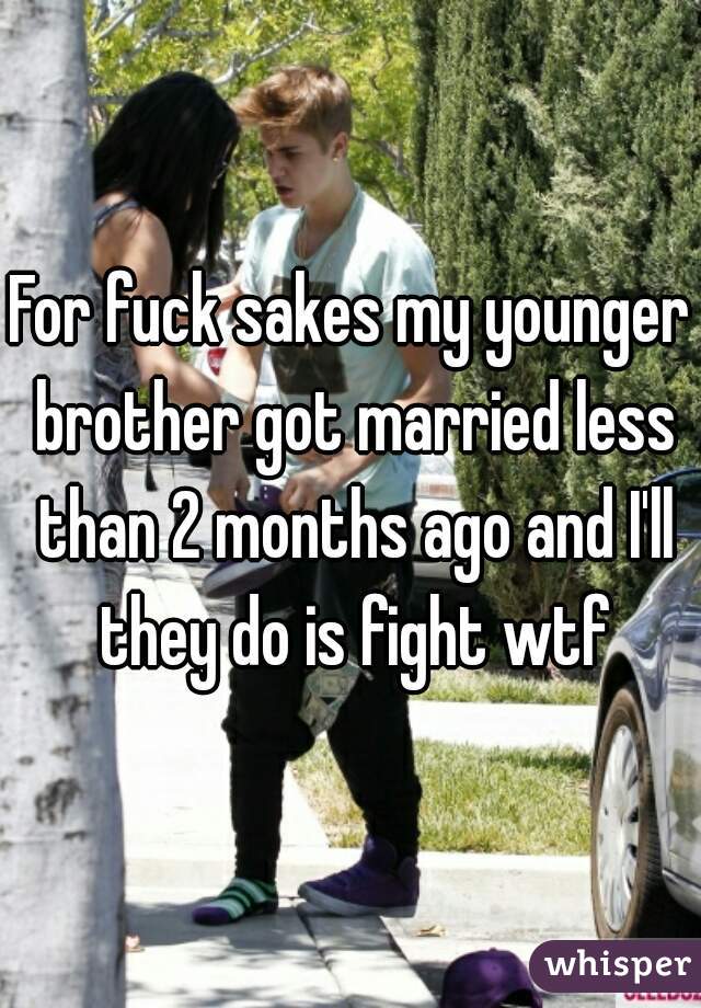 For fuck sakes my younger brother got married less than 2 months ago and I'll they do is fight wtf