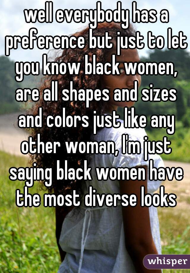  well everybody has a preference but just to let you know black women, are all shapes and sizes and colors just like any other woman, I'm just saying black women have the most diverse looks
