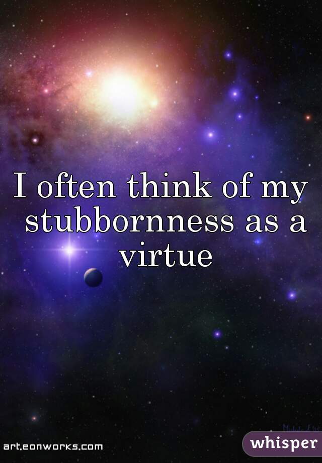 I often think of my stubbornness as a virtue