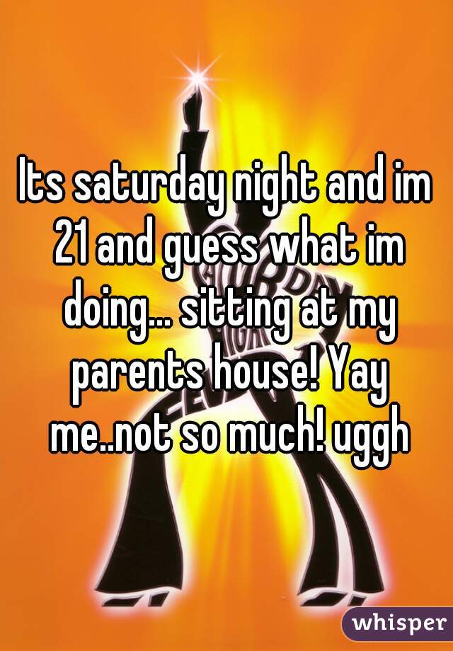 Its saturday night and im 21 and guess what im doing... sitting at my parents house! Yay me..not so much! uggh