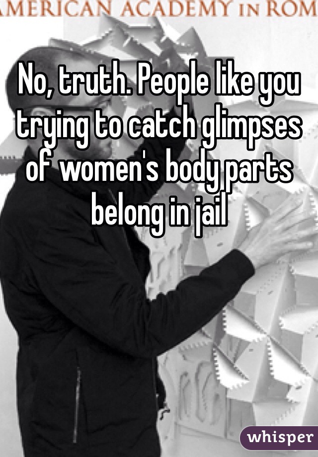 No, truth. People like you trying to catch glimpses of women's body parts belong in jail