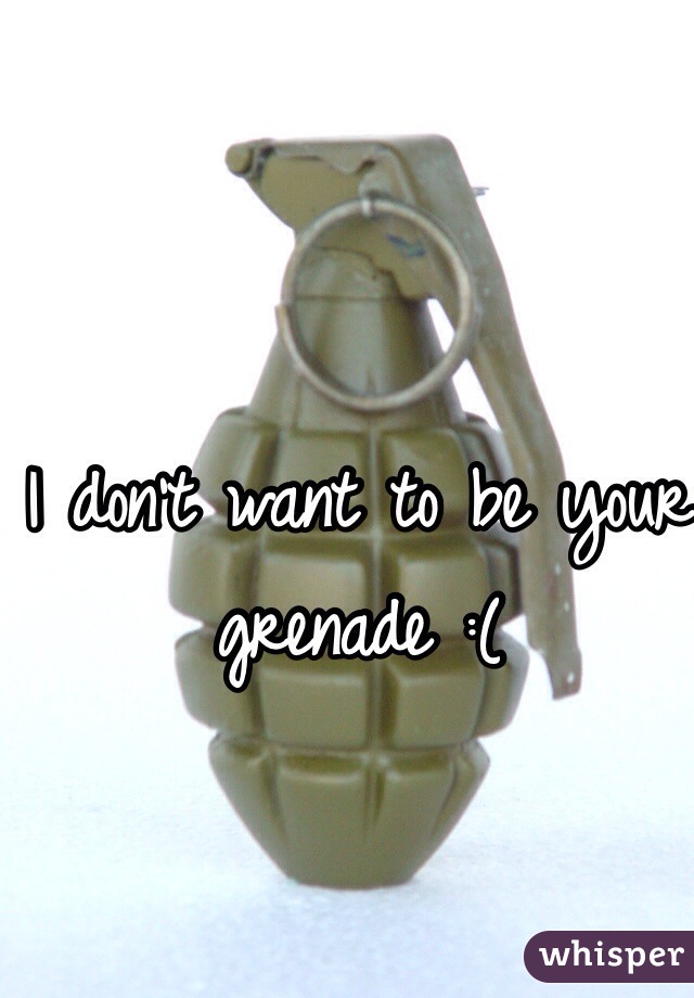 I don't want to be your grenade :(
