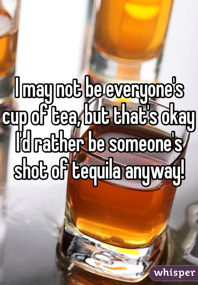 I may not be everyone's cup of tea, but that's okay I'd rather be someone's shot of tequila anyway!