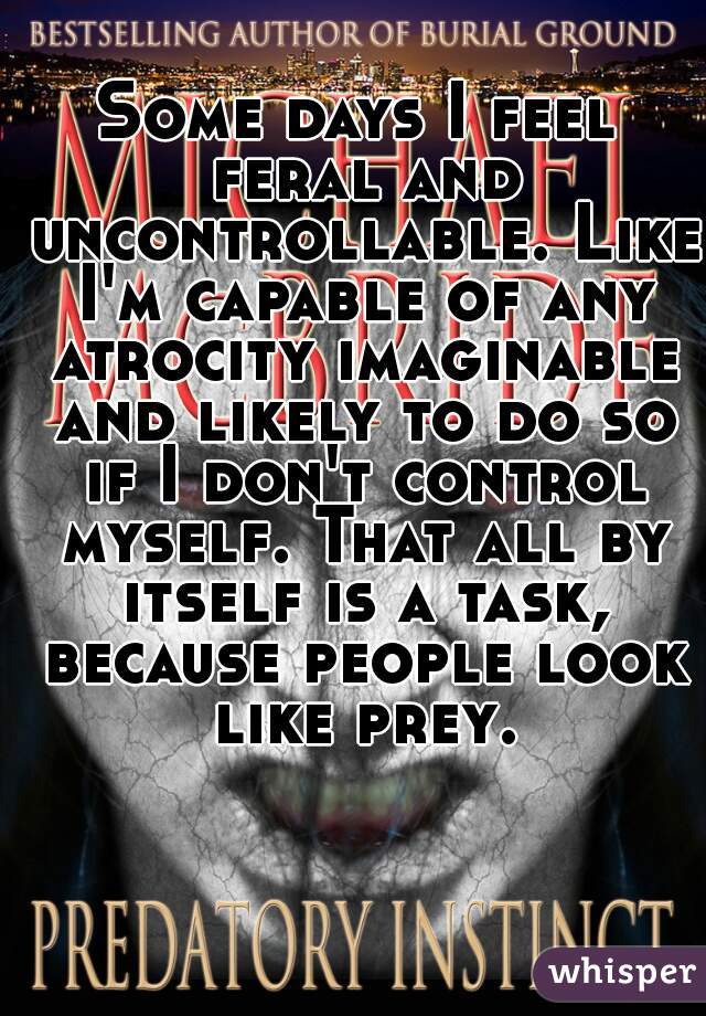 Some days I feel feral and uncontrollable. Like I'm capable of any atrocity imaginable and likely to do so if I don't control myself. That all by itself is a task, because people look like prey.