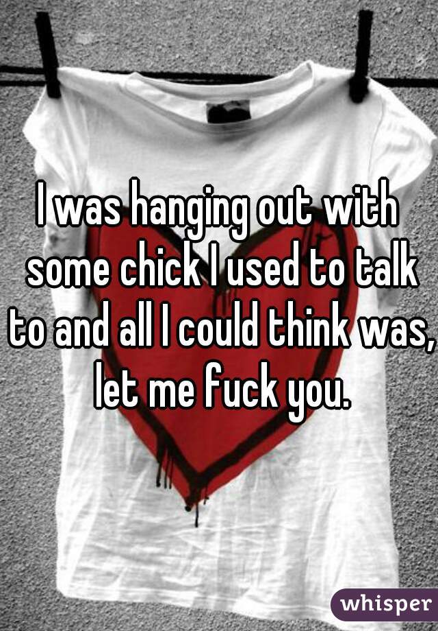 I was hanging out with some chick I used to talk to and all I could think was, let me fuck you.