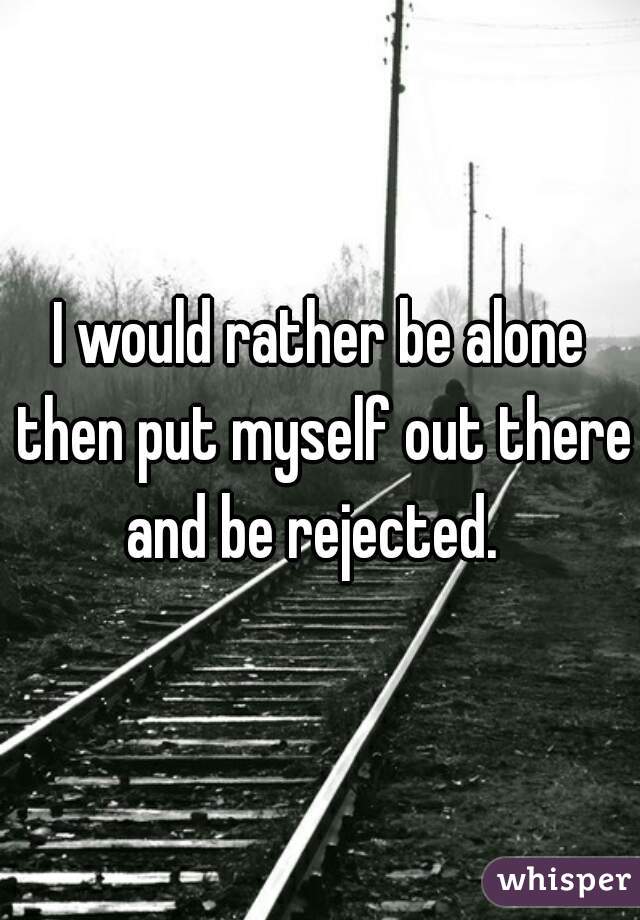I would rather be alone then put myself out there and be rejected.  