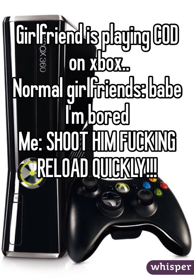 Girlfriend is playing COD 
 on xbox..
Normal girlfriends: babe I'm bored
Me: SHOOT HIM FUCKING RELOAD QUICKLY!!! 