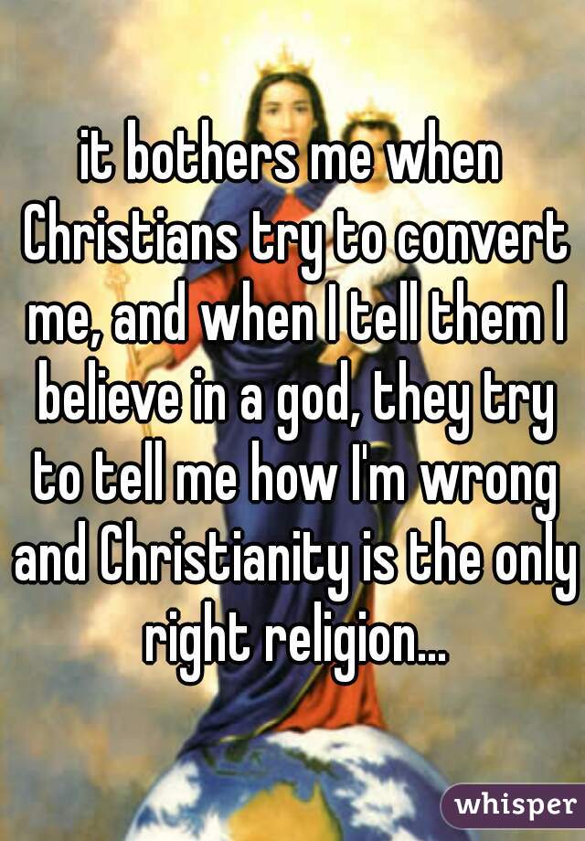 it bothers me when Christians try to convert me, and when I tell them I believe in a god, they try to tell me how I'm wrong and Christianity is the only right religion...