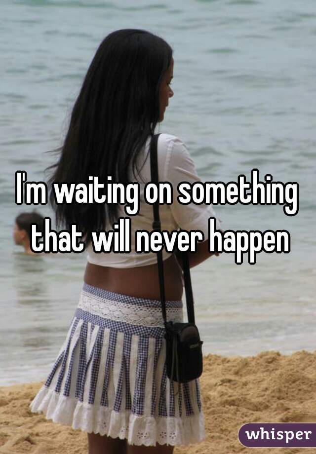 I'm waiting on something that will never happen