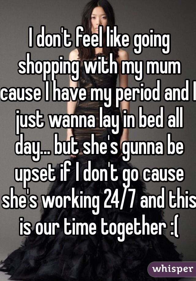 I don't feel like going shopping with my mum cause I have my period and I just wanna lay in bed all day... but she's gunna be upset if I don't go cause she's working 24/7 and this is our time together :( 