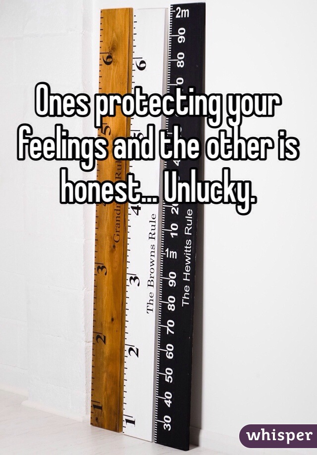 Ones protecting your feelings and the other is honest... Unlucky.