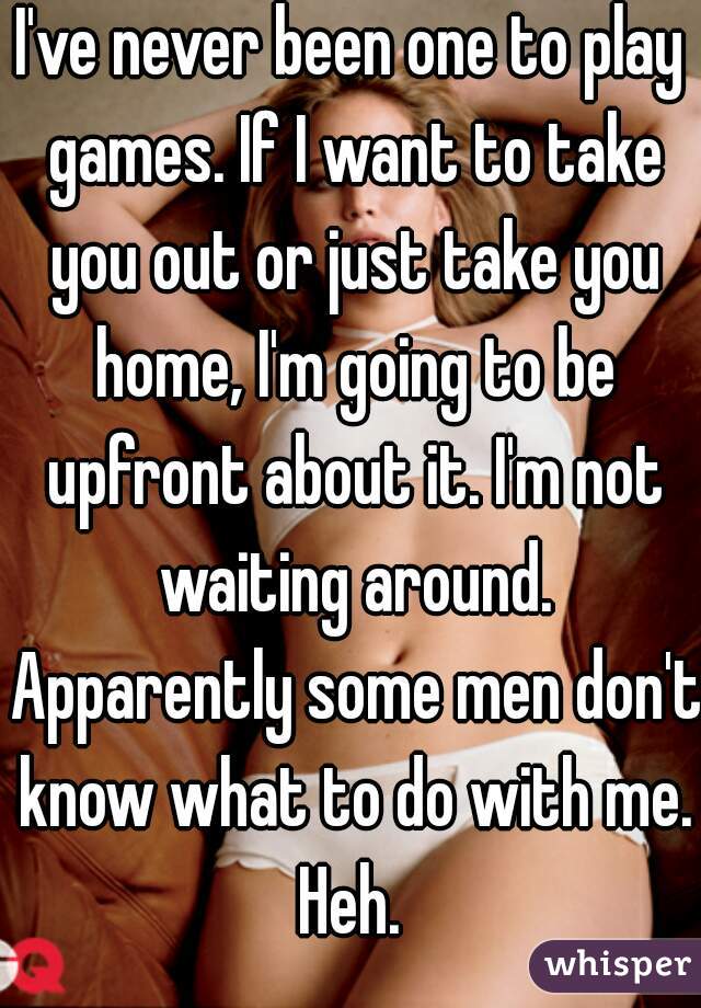 I've never been one to play games. If I want to take you out or just take you home, I'm going to be upfront about it. I'm not waiting around. Apparently some men don't know what to do with me. Heh. 